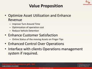www.telematics4u.com
Contact Us
E: info@telematics4u.com
P: 080 2217 9700/76/78
• Optimize Asset Utilization and Enhance
Revenue
– Improve Turn Around Time
– Optimization of operation cost
– Reduce Vehicle Detention
• Enhance Customer Satisfaction
– Online Status of the moving Assets on Finger Tips
• Enhanced Control Over Operations
• Interface with clients Operations management
system if required.
Value Proposition
 