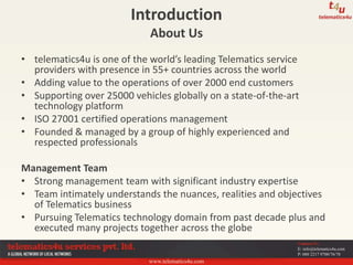 www.telematics4u.com
Contact Us
E: info@telematics4u.com
P: 080 2217 9700/76/78
Introduction
About Us
• telematics4u is one of the world’s leading Telematics service
providers with presence in 55+ countries across the world
• Adding value to the operations of over 2000 end customers
• Supporting over 25000 vehicles globally on a state-of-the-art
technology platform
• ISO 27001 certified operations management
• Founded & managed by a group of highly experienced and
respected professionals
Management Team
• Strong management team with significant industry expertise
• Team intimately understands the nuances, realities and objectives
of Telematics business
• Pursuing Telematics technology domain from past decade plus and
executed many projects together across the globe
 