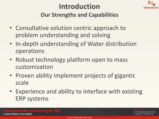 www.telematics4u.com
Contact Us
E: info@telematics4u.com
P: 080 2217 9700/76/78
• Consultative solution centric approach to
problem understanding and solving
• In-depth understanding of Water distribution
operations
• Robust technology platform open to mass
customization
• Proven ability implement projects of gigantic
scale
• Experience and ability to interface with existing
ERP systems
Introduction
Our Strengths and Capabilities
 