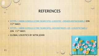 REFERENCES
• HTTPS://WWW.GOOGLE.COM/SEARCH?Q=LOGISTIC+DISADVANTAGES&RLZ (ON
15TH MAY)
• HTTPS://WWW.GOOGLE.COM/SEARCH?Q=ADVANTAGES+OF+LOGISTICS&RLZ
(ON 15TH MAY)
• GLOBAL LOGISTICS BY NITIN JOHRI
11
 