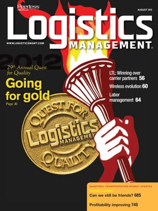 AUGUST 2012




WWW.LOGISTICSMGMT.COM
                                                               ®




2012
29th Annual Quest
for Quality                         LTL: Winning over
                                    carrier partners 56
Going                               Wireless evolution 60

for gold
Page 30
                                    Labor
                                    management 64




                        QUARTERLY TRANSPORTATION MARKET UPDATES

                        OCEAN CARGO:
                        Can we still be friends? 68S
                        LTL:
                        Profitability improving 74S
 