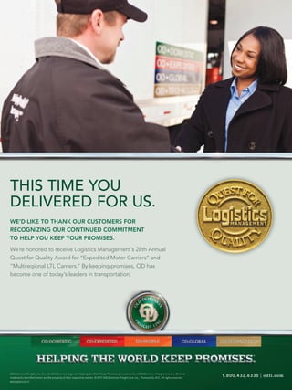 THIS TIME YOU
DELIVERED FOR US.
WE’D LIKE TO THANK OUR CUSTOMERS FOR
RECOGNIZING OUR CONTINUED COMMITMENT
TO HELP YOU KEEP YOUR PROMISES.

We’re honored to receive Logistics Management’s 28th Annual
Quest for Quality Award for “Expedited Motor Carriers” and
“Multiregional LTL Carriers.” By keeping promises, OD has
become one of today’s leaders in transportation.




                                                                                                                                                                     TM




Old Dominion Freight Line, Inc., the Old Dominion logo and Helping the World Keep Promises are trademarks of Old Dominion Freight Line, Inc. All other
trademarks identiﬁed herein are the property of their respective owners. © 2011 Old Dominion Freight Line, Inc., Thomasville, N.C. All rights reserved.
                                                                                                                                                          1.800.432.6335   | odfl.com
M1OD0013.07.11
 