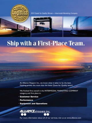 2012 Quest for Quality Winner— Intermodal Marketing Company




Ship with a First-Place Team.




     At Alliance Shippers Inc., we know what it takes to be the best.
     Nothing proves this more than the latest Quest for Quality award.

     We ﬁnished ﬁrst overall in the INTERMODAL MARKETING COMPANY
     category, and ﬁrst place in:
    • Customer Service
    • Performance
    • Equipment and Operations




     For more information about all of our services, visit us at: www.alliance.com
 