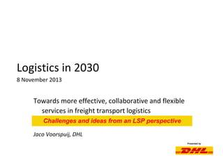 Presented by
Logistics in 2030
8 November 2013
Towards more effective, collaborative and flexible
services in freight transport logistics
Jaco Voorspuij, DHL
Challenges and ideas from an LSP perspective
 