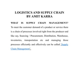LOGISTICS AND SUPPLY CHAIN
BY AMIT KARRA
WHAT IS SUPPLY CHAIN MANAGEMENT?
To meet the customer demand of a product or service there
is a chain of processes involved right from the producer end
like say, Sourcing / Procurement, Distribution, Warehouse,
inventories, transportation etc and managing those
processes efficiently and effectively can be called ‘Supply
Chain Management’.
 