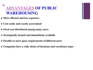 +
ADVANTAGES OF PUBLIC
WAREHOUSING
 More efficient and less expensive
 Cost easily and exactly ascertained
 Fixed cost distributed among many users
 Strategically located and immediately available
 Flexible to meet space requirements of different users
 Companies have a wide choice of locations and warehouse types
 