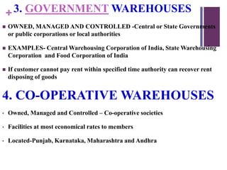 +3. GOVERNMENT WAREHOUSES
 OWNED, MANAGED AND CONTROLLED -Central or State Governments
or public corporations or local authorities
 EXAMPLES- Central Warehousing Corporation of India, State Warehousing
Corporation and Food Corporation of India
 If customer cannot pay rent within specified time authority can recover rent
disposing of goods
4. CO-OPERATIVE WAREHOUSES
• Owned, Managed and Controlled – Co-operative societies
• Facilities at most economical rates to members
• Located-Punjab, Karnataka, Maharashtra and Andhra
 
