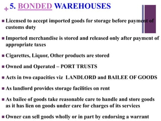 +5. BONDED WAREHOUSES
 Licensed to accept imported goods for storage before payment of
customs duty
 Imported merchandise is stored and released only after payment of
appropriate taxes
 Cigarettes, Liquor, Other products are stored
 Owned and Operated – PORT TRUSTS
 Acts in two capacities viz LANDLORD and BAILEE OF GOODS
 As landlord provides storage facilities on rent
 As bailee of goods take reasonable care to handle and store goods
as it has lien on goods under care for charges of its services
 Owner can sell goods wholly or in part by endorsing a warrant
 