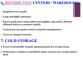 +
6. DISTRIBUTION CENTERS / WAREHOUSES
 Designed to move goods
 Large and highly automated
 Receive goods from various plants and suppliers, take orders, fill them
efficiently deliver to customers quickly
 Located near the market owned or leased by manufacturers
 Access to transport networks
7. COLD STORAGE
 Preserve perishability of goods against payment of a storage charge
 Temperature variation is controlled to degree necessary for certain sensitive
items
 