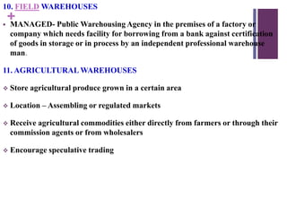 +
10. FIELD WAREHOUSES
 MANAGED- Public Warehousing Agency in the premises of a factory or
company which needs facility for borrowing from a bank against certification
of goods in storage or in process by an independent professional warehouse
man.
11. AGRICULTURAL WAREHOUSES
 Store agricultural produce grown in a certain area
 Location – Assembling or regulated markets
 Receive agricultural commodities either directly from farmers or through their
commission agents or from wholesalers
 Encourage speculative trading
 