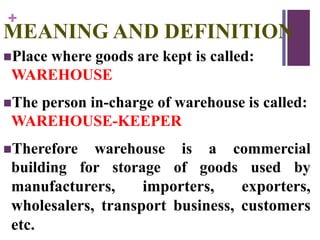 +
MEANING AND DEFINITION
Place where goods are kept is called:
WAREHOUSE
The person in-charge of warehouse is called:
WAREHOUSE-KEEPER
Therefore warehouse is a commercial
building for storage of goods used by
manufacturers, importers, exporters,
wholesalers, transport business, customers
etc.
 