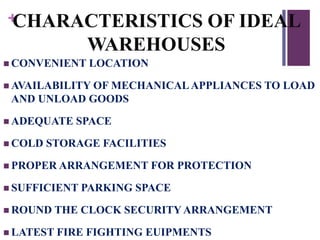 +CHARACTERISTICS OF IDEAL
WAREHOUSES
 CONVENIENT LOCATION
 AVAILABILITY OF MECHANICALAPPLIANCES TO LOAD
AND UNLOAD GOODS
 ADEQUATE SPACE
 COLD STORAGE FACILITIES
 PROPER ARRANGEMENT FOR PROTECTION
 SUFFICIENT PARKING SPACE
 ROUND THE CLOCK SECURITY ARRANGEMENT
 LATEST FIRE FIGHTING EUIPMENTS
 
