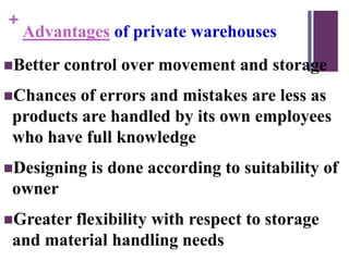 +
Advantages of private warehouses
Better control over movement and storage
Chances of errors and mistakes are less as
products are handled by its own employees
who have full knowledge
Designing is done according to suitability of
owner
Greater flexibility with respect to storage
and material handling needs
 