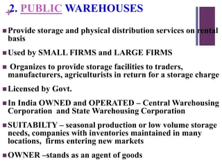 +2. PUBLIC WAREHOUSES
Provide storage and physical distribution services on rental
basis
Used by SMALL FIRMS and LARGE FIRMS
 Organizes to provide storage facilities to traders,
manufacturers, agriculturists in return for a storage charge
Licensed by Govt.
In India OWNED and OPERATED – Central Warehousing
Corporation and State Warehousing Corporation
SUITABILTY – seasonal production or low volume storage
needs, companies with inventories maintained in many
locations, firms entering new markets
OWNER –stands as an agent of goods
 