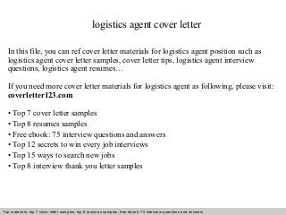 logistics agent cover letter 
In this file, you can ref cover letter materials for logistics agent position such as 
logistics agent cover letter samples, cover letter tips, logistics agent interview 
questions, logistics agent resumes… 
If you need more cover letter materials for logistics agent as following, please visit: 
coverletter123.com 
• Top 7 cover letter samples 
• Top 8 resumes samples 
• Free ebook: 75 interview questions and answers 
• Top 12 secrets to win every job interviews 
• Top 15 ways to search new jobs 
• Top 8 interview thank you letter samples 
Top materials: top 7 cover letter samples, top 8 Interview resumes samples, questions free and ebook: answers 75 – interview free download/ questions pdf and answers 
ppt file 
 