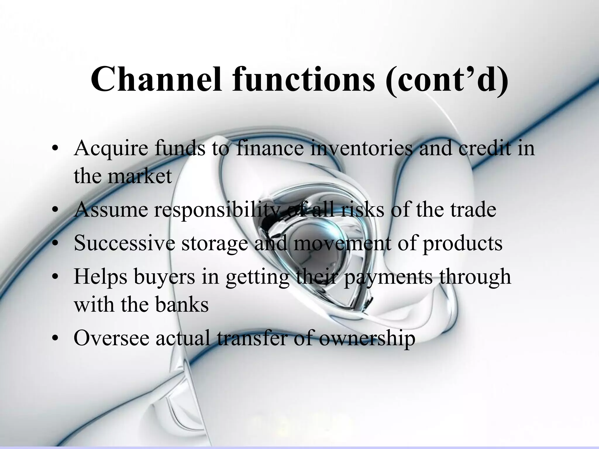 Channel functions (cont’d)
• Acquire funds to finance inventories and credit in
  the market
• Assume responsibility of all risks of the trade
• Successive storage and movement of products
• Helps buyers in getting their payments through
  with the banks
• Oversee actual transfer of ownership
 