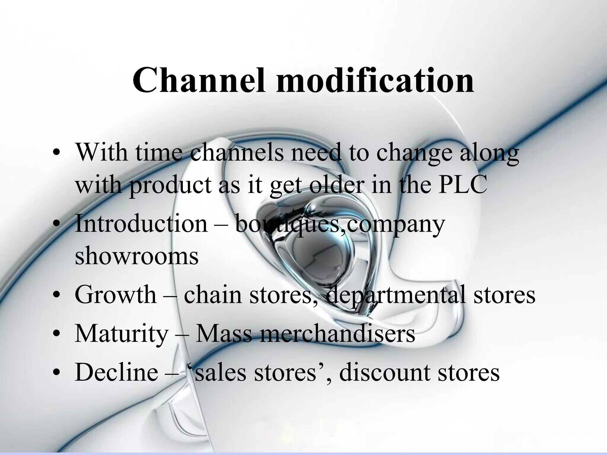 Channel modification
• With time channels need to change along
  with product as it get older in the PLC
• Introduction – boutiques,company
  showrooms
• Growth – chain stores, departmental stores
• Maturity – Mass merchandisers
• Decline – ‘sales stores’, discount stores
 
