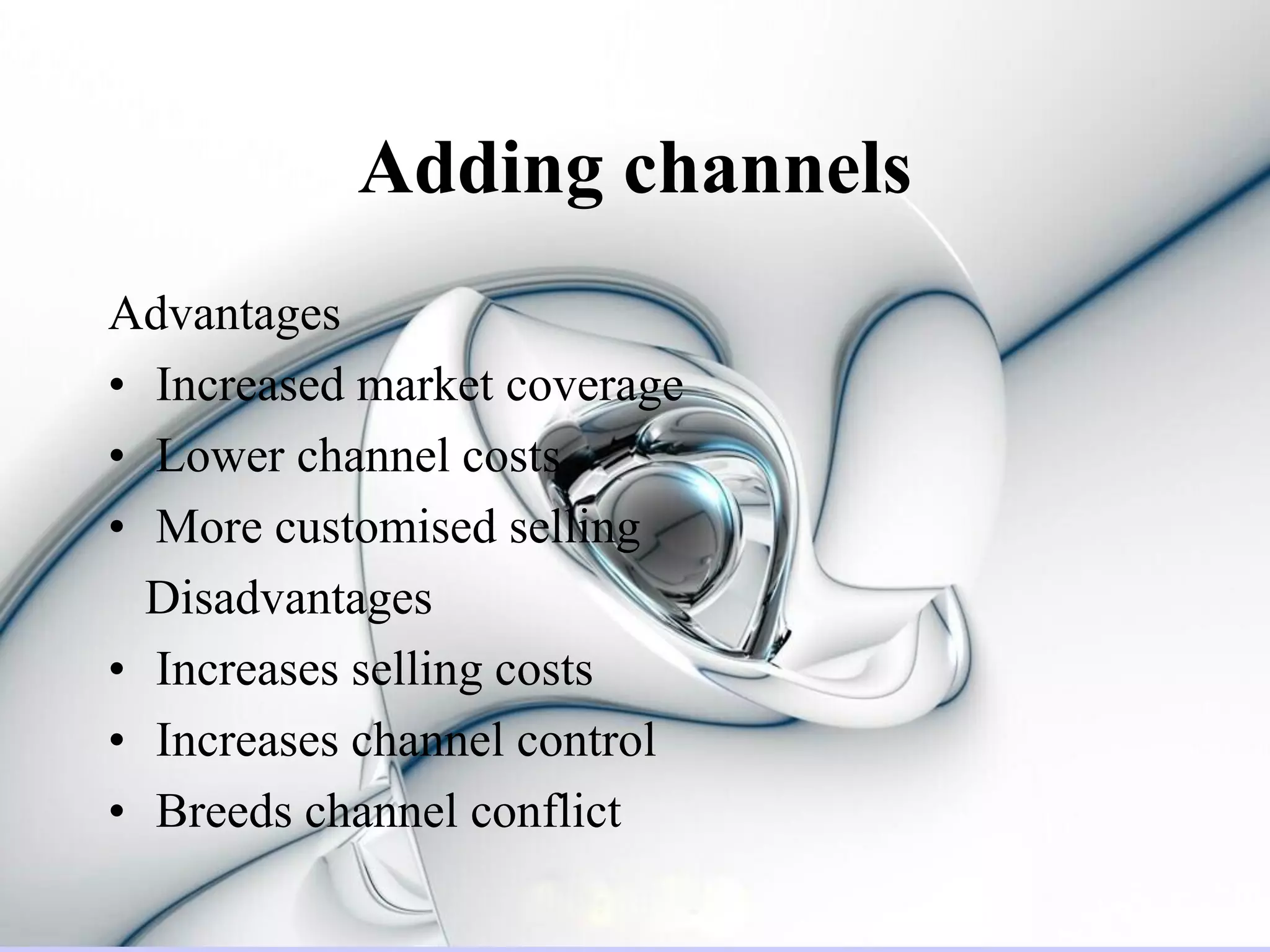 Adding channels
Advantages
• Increased market coverage
• Lower channel costs
• More customised selling
  Disadvantages
• Increases selling costs
• Increases channel control
• Breeds channel conflict
 