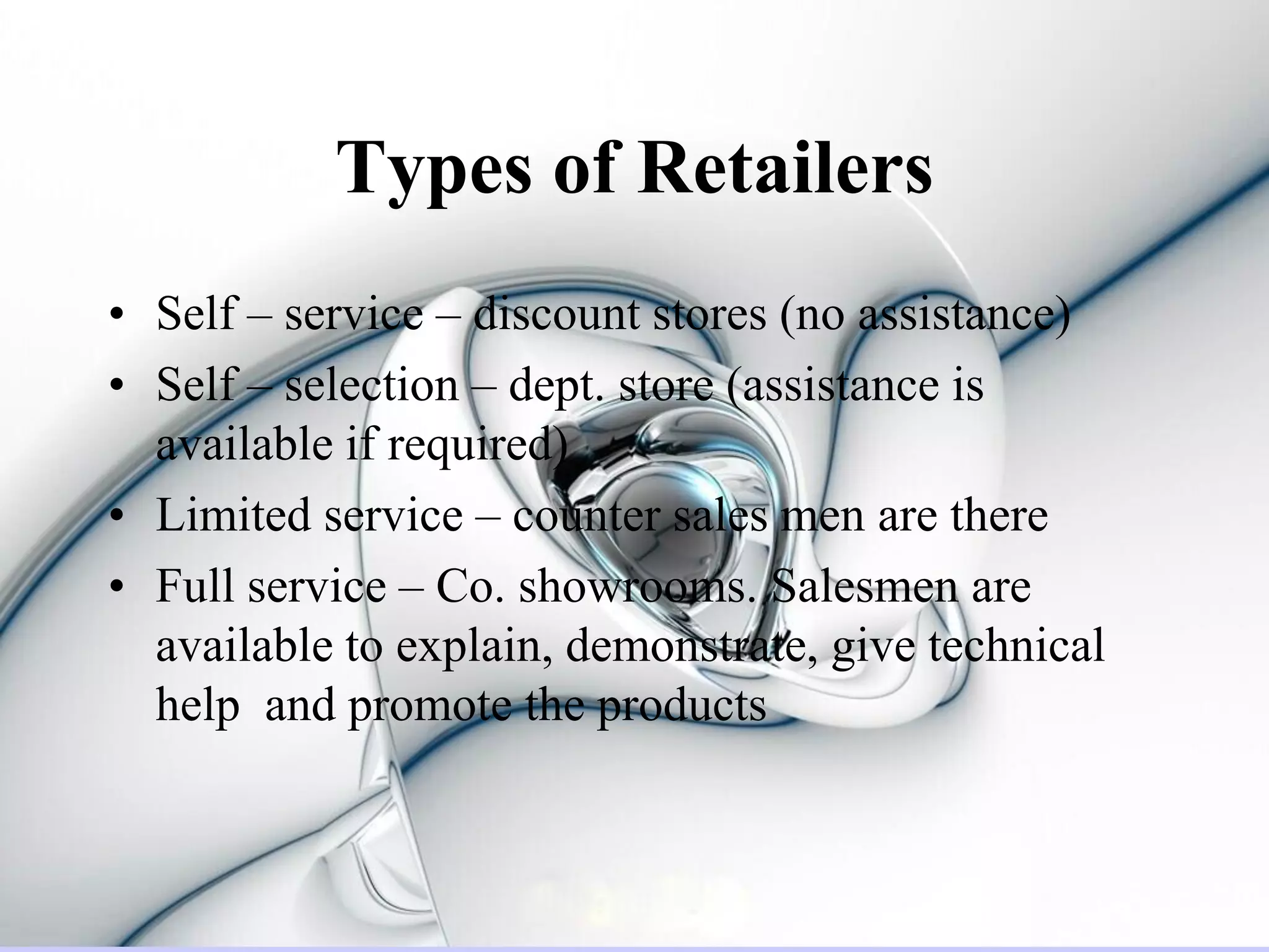 Types of Retailers
• Self – service – discount stores (no assistance)
• Self – selection – dept. store (assistance is
  available if required)
• Limited service – counter sales men are there
• Full service – Co. showrooms. Salesmen are
  available to explain, demonstrate, give technical
  help and promote the products
 