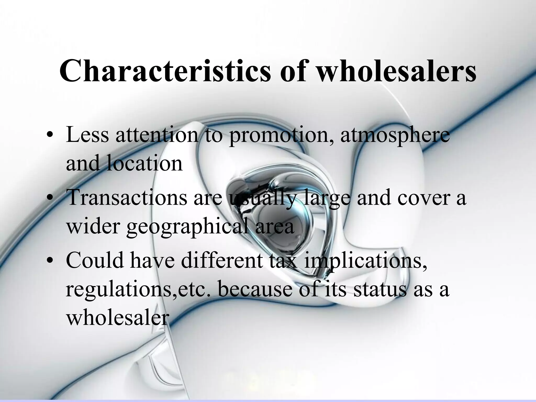 Characteristics of wholesalers
• Less attention to promotion, atmosphere
  and location
• Transactions are usually large and cover a
  wider geographical area
• Could have different tax implications,
  regulations,etc. because of its status as a
  wholesaler
 