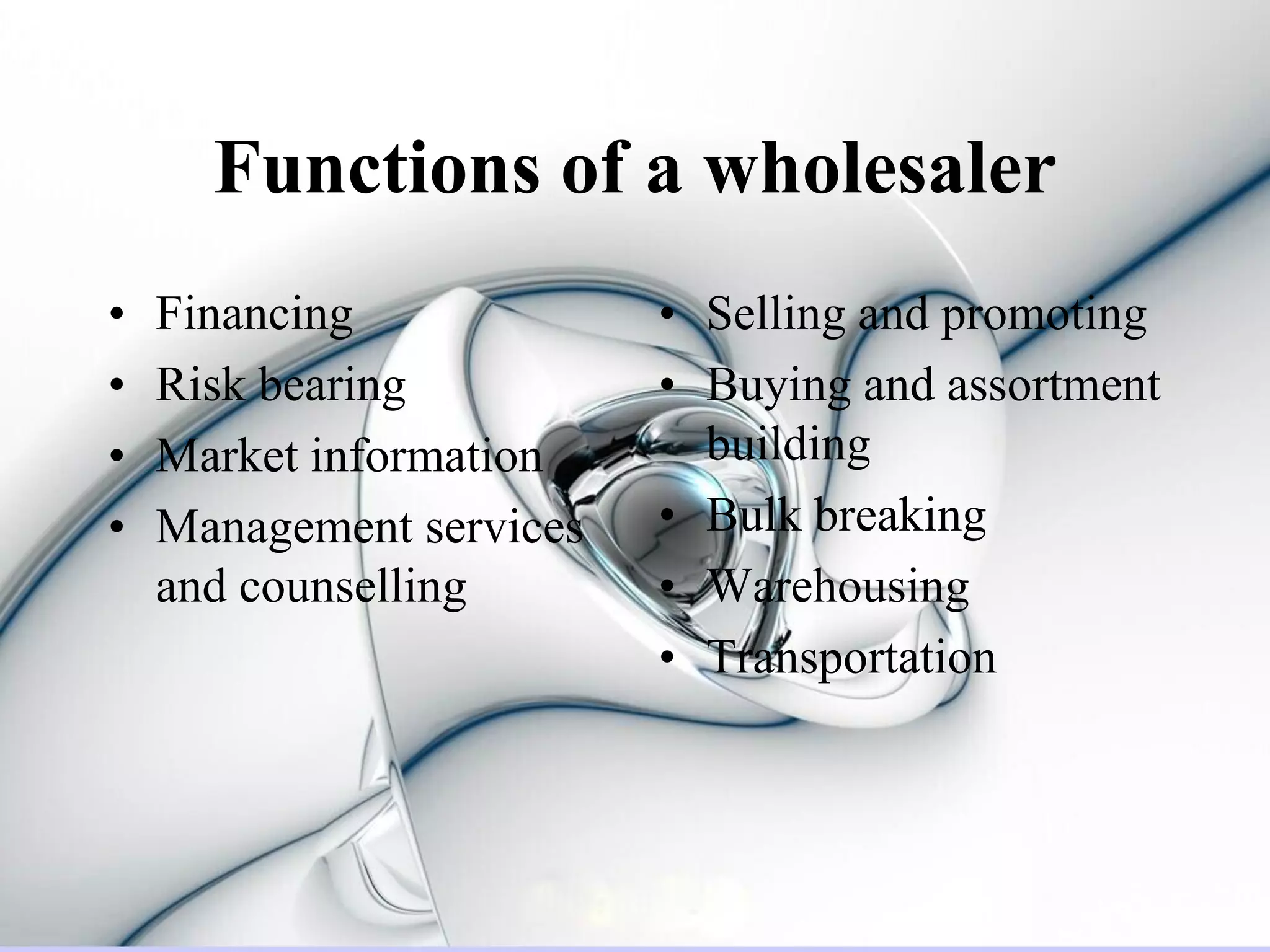 Functions of a wholesaler
•   Financing             • Selling and promoting
•   Risk bearing          • Buying and assortment
•   Market information      building
•   Management services   • Bulk breaking
    and counselling       • Warehousing
                          • Transportation
 