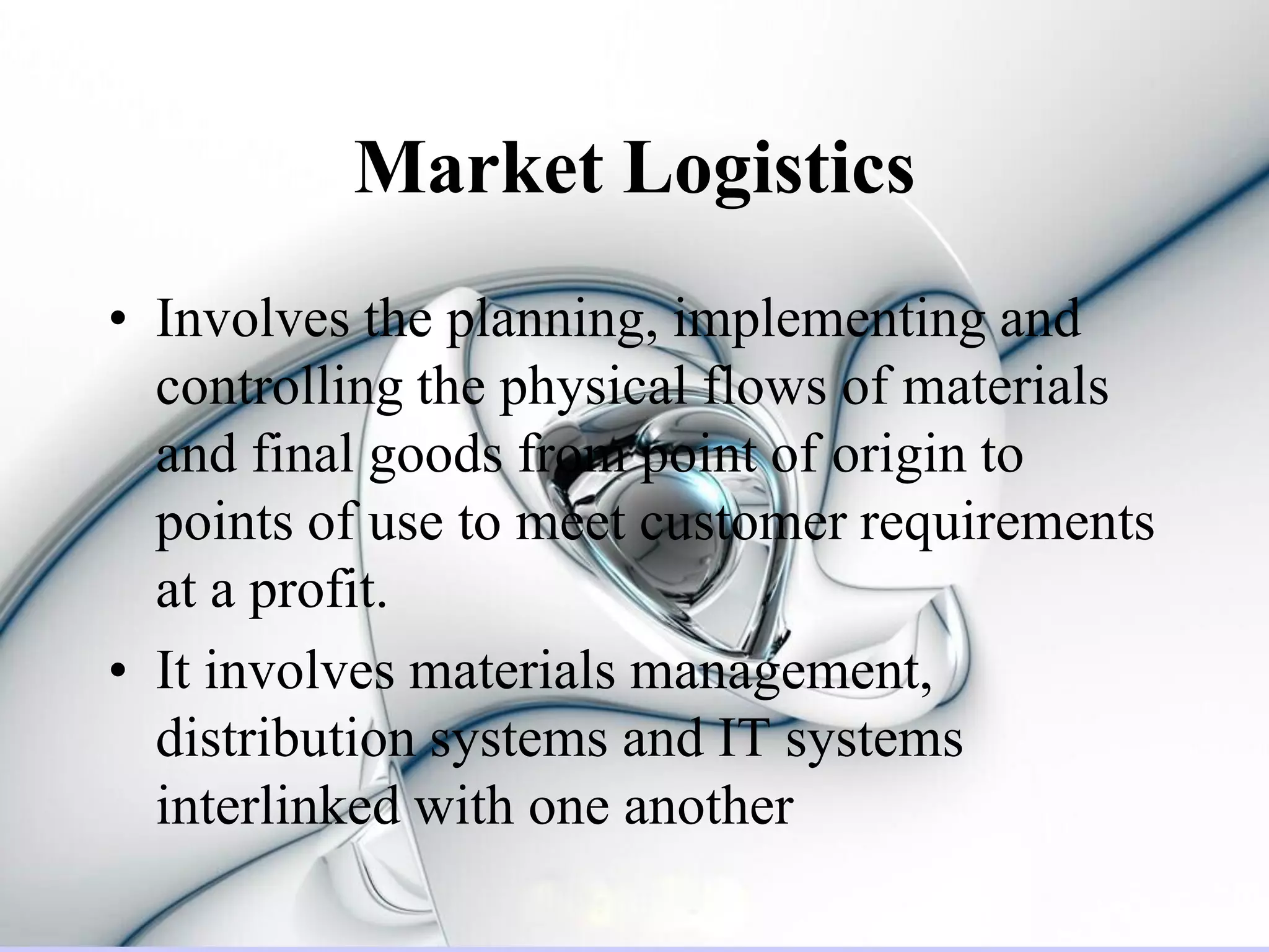 Market Logistics
• Involves the planning, implementing and
  controlling the physical flows of materials
  and final goods from point of origin to
  points of use to meet customer requirements
  at a profit.
• It involves materials management,
  distribution systems and IT systems
  interlinked with one another
 