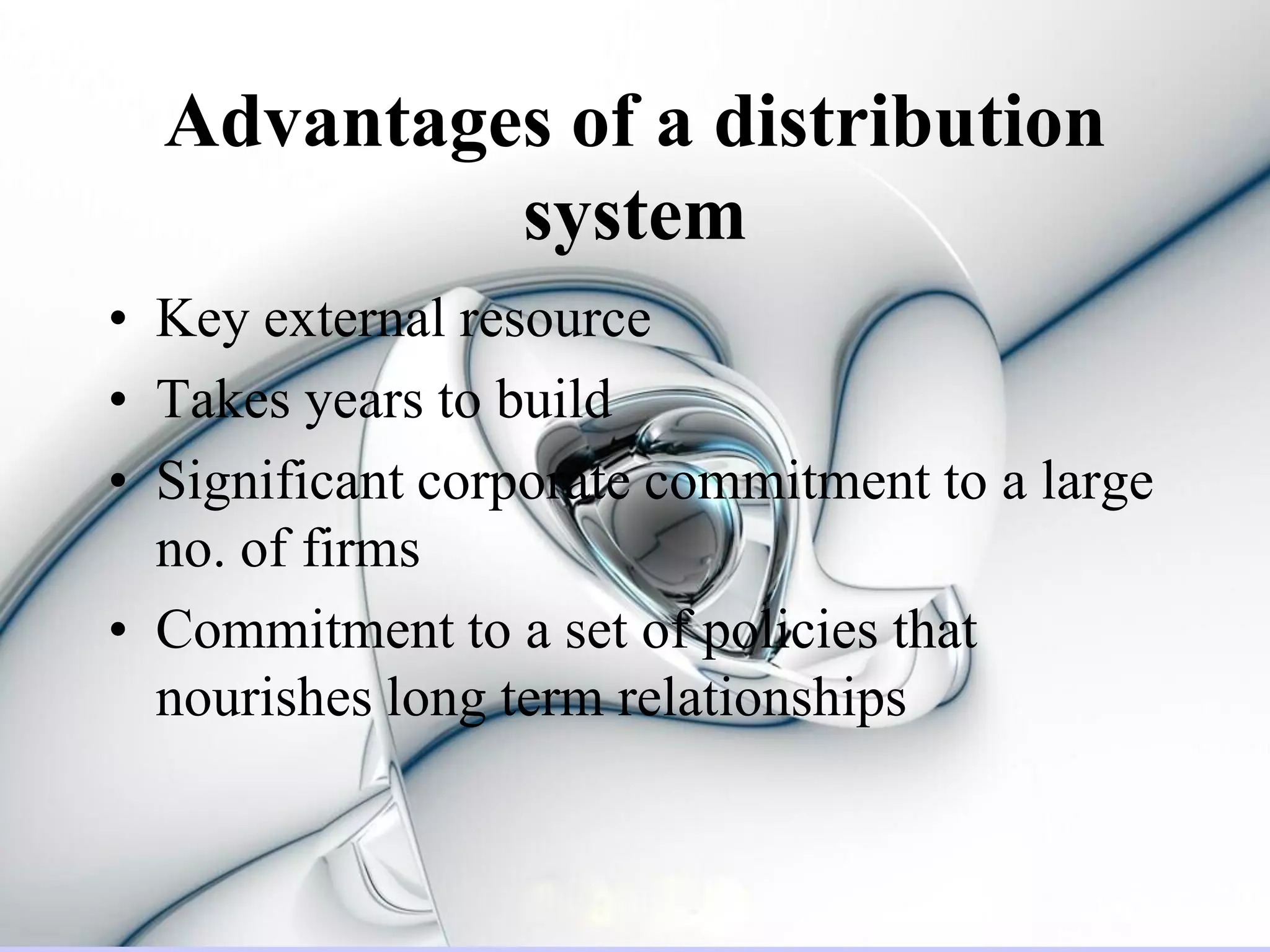 Advantages of a distribution
           system
• Key external resource
• Takes years to build
• Significant corporate commitment to a large
  no. of firms
• Commitment to a set of policies that
  nourishes long term relationships
 