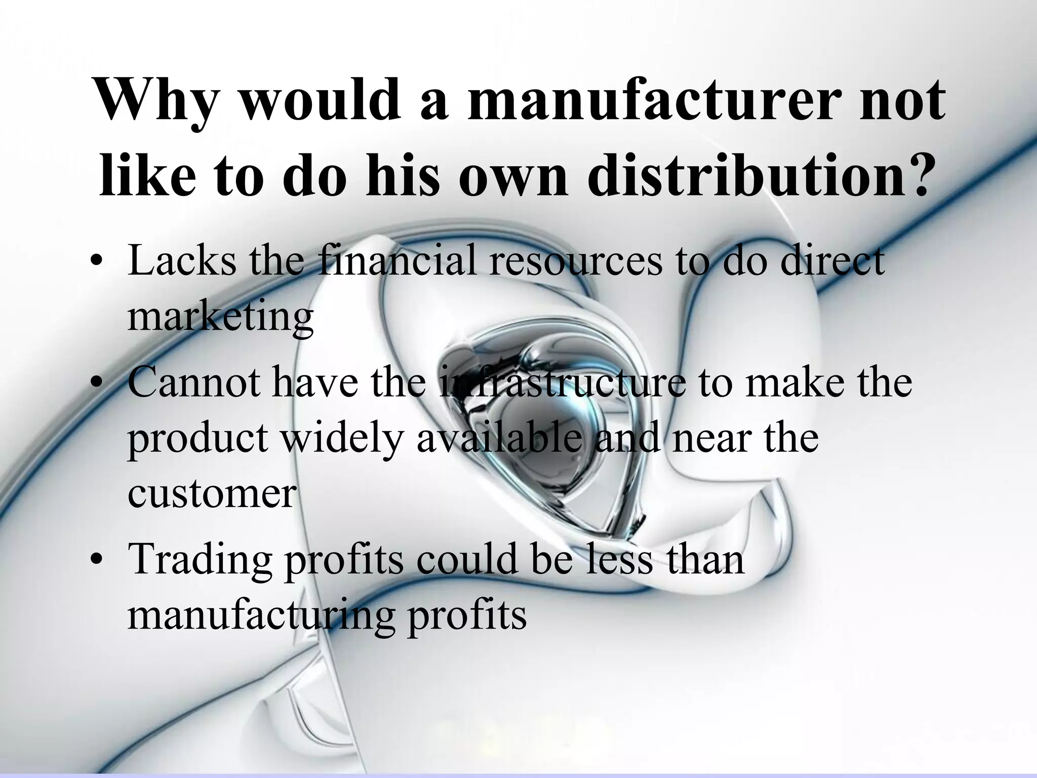 Why would a manufacturer not
like to do his own distribution?
• Lacks the financial resources to do direct
  marketing
• Cannot have the infrastructure to make the
  product widely available and near the
  customer
• Trading profits could be less than
  manufacturing profits
 