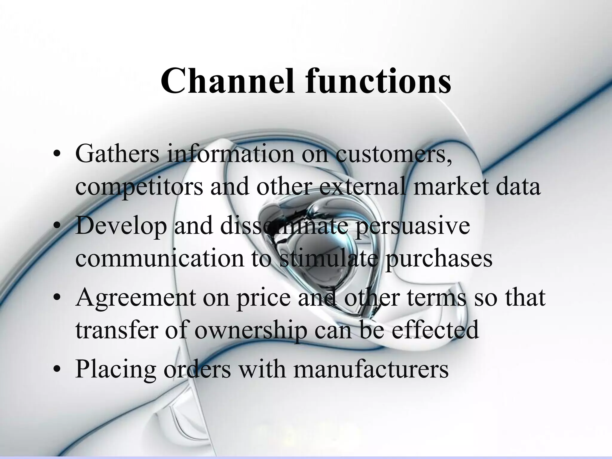 Channel functions
• Gathers information on customers,
  competitors and other external market data
• Develop and disseminate persuasive
  communication to stimulate purchases
• Agreement on price and other terms so that
  transfer of ownership can be effected
• Placing orders with manufacturers
 