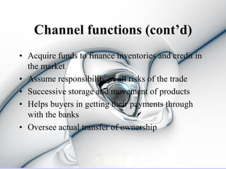 Channel functions (cont’d)
• Acquire funds to finance inventories and credit in
  the market
• Assume responsibility of all risks of the trade
• Successive storage and movement of products
• Helps buyers in getting their payments through
  with the banks
• Oversee actual transfer of ownership
 