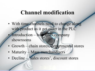 Channel modification
• With time channels need to change along
  with product as it get older in the PLC
• Introduction – boutiques,company
  showrooms
• Growth – chain stores, departmental stores
• Maturity – Mass merchandisers
• Decline – ‘sales stores’, discount stores
 