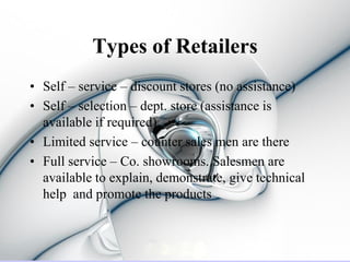 Types of Retailers
• Self – service – discount stores (no assistance)
• Self – selection – dept. store (assistance is
  available if required)
• Limited service – counter sales men are there
• Full service – Co. showrooms. Salesmen are
  available to explain, demonstrate, give technical
  help and promote the products
 