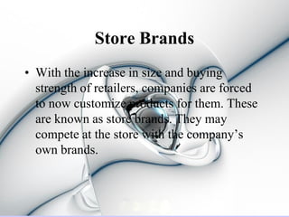 Store Brands
• With the increase in size and buying
  strength of retailers, companies are forced
  to now customize products for them. These
  are known as store brands. They may
  compete at the store with the company’s
  own brands.
 