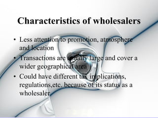 Characteristics of wholesalers
• Less attention to promotion, atmosphere
  and location
• Transactions are usually large and cover a
  wider geographical area
• Could have different tax implications,
  regulations,etc. because of its status as a
  wholesaler
 