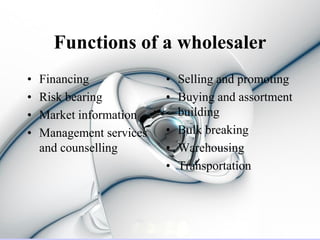 Functions of a wholesaler
•   Financing             • Selling and promoting
•   Risk bearing          • Buying and assortment
•   Market information      building
•   Management services   • Bulk breaking
    and counselling       • Warehousing
                          • Transportation
 