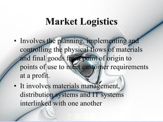 Market Logistics
• Involves the planning, implementing and
  controlling the physical flows of materials
  and final goods from point of origin to
  points of use to meet customer requirements
  at a profit.
• It involves materials management,
  distribution systems and IT systems
  interlinked with one another
 