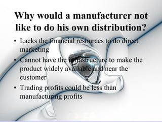 Why would a manufacturer not
like to do his own distribution?
• Lacks the financial resources to do direct
  marketing
• Cannot have the infrastructure to make the
  product widely available and near the
  customer
• Trading profits could be less than
  manufacturing profits
 
