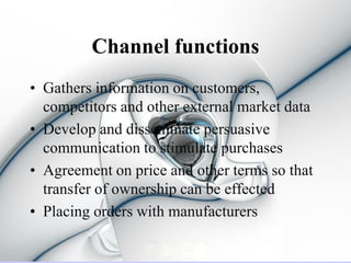 Channel functions
• Gathers information on customers,
  competitors and other external market data
• Develop and disseminate persuasive
  communication to stimulate purchases
• Agreement on price and other terms so that
  transfer of ownership can be effected
• Placing orders with manufacturers
 
