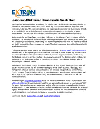 Logistics and Distribution Management in Supply Chain
A supply chain business involves a lot of risk. You need to have credible and accountable processes to
maintain an end-to-end continuity. You cannot afford any kind of obstructions that may make your
business run at a loss. This business is complex and puzzling as there are several divisions and it needs
to be handled with tact and intelligence. Errors can occur at any point of time leading to grave
consequences. Thus you need an automated mechanism to run the show capably and profitably.

Businesses in the past have faced tremendous challenges as the richness of technology was yet to be
discovered. The business was heavily reliant on manual operations that were erroneous and erratic, and
this caused major disturbances. The tracking and monitoring systems were weak and restrictive without
any facility to predict the future changes and trends. Thus businesses more often suffered losses due to
baseless assumptions.

Technology has given a new lease of life to business operations. The global supply chain management
solutions helps in accomplishing the traditionally time consuming activities without any major concerns.
The elimination of manual involvement in execution of processes helps in establishing meticulously
standardized procedures and the results are thoroughly magnificent. The decisions taken are based on
verified facts and an accurate analysis of the existing conditions. The processes deployed helps in
completing the tasks with finesse.

Logistics and distribution is a major factor in supply chain. A short sighted planning and execution will
result in mismanagement and this could have damaging effects on the business. The supply chain
management solutions exercises responsible actions and ensure a transparent and comprehensive
logistics network. This enables the business to make assessments accurately and take meaningful and
practical decisions. It provides efficient tracking of the movement of goods to the stores and the
distribution centers.

Implementing an integrated supply chain model can deliver commendable results. It provides the best
fulfillment solutions and warehousing services that are appropriate and relevant to your business. With
the supply chain solutions you are guaranteed positive enhancements and remarkable gains. You are
provided control of your business and actions that indicate better responses are suggested. An organized
logistics and distribution system will eliminate all wasteful practices and reduce the elements that have
negative impacts on your business, giving you an opportunity to reap the maximum.

Learn more about :- supply chain service & Supply chain solutions
 