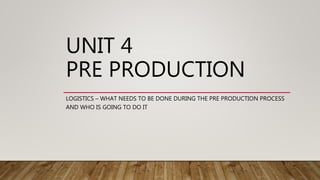 UNIT 4
PRE PRODUCTION
LOGISTICS – WHAT NEEDS TO BE DONE DURING THE PRE PRODUCTION PROCESS
AND WHO IS GOING TO DO IT
 