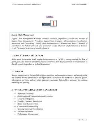 LOGISTICS AND SUPPLY CHAIN MANAGEMENT ISBN- 978-81-969444-0-7
10 | P a g e
UNIT- I
Supply Chain Management
Supply Chain Management: Concept, Features, Evolution, Importance, Process and Barriers of
Supply Chain Management – Principles, Supply Chain Strategies – Organizations, Coordination,
Innovation and Forecasting - Supply chain intermediaries – Concept and Types, Channels of
Distribution for Industrial Goods and Consumer Goods, Channels of Distribution at Services
Level, Factors for selection of suitable channels.
1. SUPPLY CHAIN MANAGEMENT
At the most fundamental level, supply chain management (SCM) is management of the flow of
goods, data, and finances related to a product or service, from the procurement of raw materials to
the delivery of the product at its final destination.
2. CONCEPT
Supply management is the act of identifying, acquiring, and managing resources and suppliers that
are essential to the operations of an organization. It includes the purchase of physical goods,
information, services, and any other necessary resources that enable a company to continue
operating and growing.
3. FEATURES OF SUPPLY CHAIN MANAGEMENT
 Improved Efficiency
 Optimization of Transportation and Logistics
 Lower Cost Expenses
 Provides Customer Satisfaction
 Better Distribution System
 Cloud-Based Accessibility
 Keeping Improved Coordination
 Self Service Portals
 Performance Measurement
 
