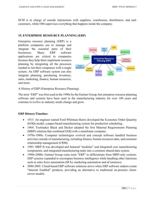 LOGISTICS AND SUPPLY CHAIN MANAGEMENT ISBN- 978-81-969444-0-7
100 | P a g e
SCM is in charge of outside interactions with suppliers, warehouses, distributors, and end-
customers, while OM supervises everything that happens inside the company.
15. ENTERPRISE RESOURCE PLANNING (ERP)
Enterprise resource planning (ERP) is a
platform companies use to manage and
integrate the essential parts of their
businesses. Many ERP software
applications are critical to companies
because they help them implement resource
planning by integrating all the processes
needed to run their companies with a single
system. An ERP software system can also
integrate planning, purchasing inventory,
sales, marketing, finance, human resources,
and more.
A History of ERP (Enterprise Resource Planning)
The term “ERP” was first used in the 1990s by the Gartner Group, but enterprise resource planning
software and systems have been used in the manufacturing industry for over 100 years and
continue to evolve as industry needs change and grow.
ERP History/Timeline:
 1913: An engineer named Ford Whitman Harris developed the Economic Order Quantity
(EOQ) model, a paper-based manufacturing system for production scheduling.
 1964: Toolmaker Black and Decker adopted the first Material Requirements Planning
(MRP) solution that combined EOQ with a mainframe computer.
 1970s-1980s: Computer technologies evolved and concept software handled business
activities outside of manufacturing, including finance, human resources data, and customer
relationship management (CRM).
 1983: MRP II was developed and featured “modules” and integrated core manufacturing
components, and integrated manufacturing tasks into a common shared-data system.
 1990s-2000s: Gartner Group coins term “ERP” to differentiate from MRP-only systems.
ERP systems expanded to encompass business intelligence while handling other functions
such as sales force automation (SFA), marketing automation and eCommerce.
 2000-2005: Cloud-based ERP software solutions arrive when ERP software makers create
“Internet Enabled” products, providing an alternative to traditional on-premise client-
server models.
 
