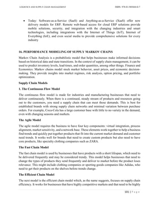 LOGISTICS AND SUPPLY CHAIN MANAGEMENT ISBN- 978-81-969444-0-7
101 | P a g e
 Today: Software-as-a-Service (SaaS) and Anything-as-a-Service (XaaS) offer new
delivery models for ERP. Remote web-based access for cloud ERP solutions provide
mobile solutions, security, and integration with the changing industries and smart
technologies, including integrations with the Internet of Things (IoT), Internet of
Everything (IoE), and even social media to provide comprehensive solutions for every
industry
16. PERFORMANCE MODELING OF SUPPLY MARKOV CHAINS
Markov Chain Analysis is a probabilistic model that helps businesses make informed decisions
based on historical data and state transitions. In the context of supply chain management, it can be
used to predict inventory levels, lead times, and order quantities, among other things. Finance and
Economics: Markov chains model stock market behavior, asset prices, and economic decision-
making. They provide insights into market regimes, risk analysis, option pricing, and portfolio
optimization.
Supply Chain Models
1. The Continuous Flow Model
The continuous flow model is made for industries and manufacturing businesses that need to
deliver continuously. When there is a continued, steady stream of products and resources going
out to the customers, you need a supply chain that can meet those demands. This is best for
established brands with strong supply chain networks and minimal variation between purchase
orders. For example, Coca-Cola has a large customer base with little to no variety in the demand,
even with changing seasons and markets.
The Agile Model
The agile model requires the business to have four key components: virtual integration, process
alignment, market sensitivity, and a network base. These elements work together to help a business
find trends and quickly put together products that fit into the current market demand and customer
need trends. It works well for brands that need to create custom products but also need to have
core products, like specialty clothing companies such as ZARA.
The Fast Chain Model
The fast chain model is used by businesses that have products with a short lifespan, which need to
be delivered frequently and may be considered trendy. This model helps businesses that need to
change the types of products they send frequently and deliver to market before the product loses
relevance. This might include clothing companies or sporting goods companies like Adidas, who
need to get their products on the shelves before trends change.
The Efficient Chain Model
The next model is the efficient chain model which, as the name suggests, focuses on supply chain
efficiency. It works for businesses that have highly competitive markets and that need to be highly
 