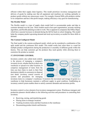 LOGISTICS AND SUPPLY CHAIN MANAGEMENT ISBN- 978-81-969444-0-7
102 | P a g e
efficient within their supply chain logistics. This model prioritizes inventory management and
delivery of goods by making sure that all equipment and machines are working optimally to
produce goods without any unnecessary waste. For example, General Mills sells products similar
to its competitors and has a thin profit margin, making efficiency a key goal for manufacturing.
The Flexible Model
The flexible model is a type of supply chain model built to accommodate peaks and dips in
customer demand over the year. These models need to have part segmentation, accurate stocking
algorithms, and flexible planning in order to work. This is apparent in companies like Office Depot,
which have seasonal increases in demand during the fall for back-to-school shopping. This model
helps the company predict upcoming demand and stock up inventory as needed for these shifts in
demand.
The Custom-Configured Model
The final model is the custom-configured model, which can be considered a combination of the
agile model and the continuous flow model. This model works best when there is a need for
multiple product configurations during the production or assembly of different goods within the
factory. This can help customers get the products they need quickly while allowing them to
customize the product as needed.
17. INVENTORY CONTROL
Inventory control, also called stock control,
is the process of managing a company's
inventory levels, whether that be in their own
warehouse or spread over other locations. It
comprises management of items from the
time you have them in stock to their final
destination (ideally to customers) or disposal
(not ideal). inventory control consists of
systems and procedures for managing
inventory items in a company’s warehouse. It monitors the movement and storage of goods in a
warehouse to help businesses maintain a sufficient supply in good condition. Establishing an
inventory control system enables them to satisfy customer demands and maximize profits.
Inventory control is a key element of an inventory management system. Warehouse managers and
production planners should adhere to the following activities and procedures in controlling their
inventory:
 Receiving, storing, and transferring goods
 Placing items in strategic locations
 Tracking inventory items and their locations in the warehouse
 Documenting product details and histories
 