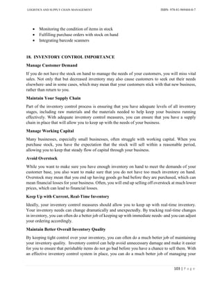 LOGISTICS AND SUPPLY CHAIN MANAGEMENT ISBN- 978-81-969444-0-7
103 | P a g e
 Monitoring the condition of items in stock
 Fulfilling purchase orders with stock on hand
 Integrating barcode scanners
18. INVENTORY CONTROL IMPORTANCE
Manage Customer Demand
If you do not have the stock on hand to manage the needs of your customers, you will miss vital
sales. Not only that but decreased inventory may also cause customers to seek out their needs
elsewhere–and in some cases, which may mean that your customers stick with that new business,
rather than return to you.
Maintain Your Supply Chain
Part of the inventory control process is ensuring that you have adequate levels of all inventory
stages, including raw materials and the materials needed to help keep your business running
effectively. With adequate inventory control measures, you can ensure that you have a supply
chain in place that will allow you to keep up with the needs of your business.
Manage Working Capital
Many businesses, especially small businesses, often struggle with working capital. When you
purchase stock, you have the expectation that the stock will sell within a reasonable period,
allowing you to keep that steady flow of capital through your business.
Avoid Overstock
While you want to make sure you have enough inventory on hand to meet the demands of your
customer base, you also want to make sure that you do not have too much inventory on hand.
Overstock may mean that you end up having goods go bad before they are purchased, which can
mean financial losses for your business. Often, you will end up selling off overstock at much lower
prices, which can lead to financial losses.
Keep Up with Current, Real-Time Inventory
Ideally, your inventory control measures should allow you to keep up with real-time inventory.
Your inventory needs can change dramatically and unexpectedly. By tracking real-time changes
in inventory, you can often do a better job of keeping up with immediate needs–and you can adjust
your ordering accordingly.
Maintain Better Overall Inventory Quality
By keeping tight control over your inventory, you can often do a much better job of maintaining
your inventory quality. Inventory control can help avoid unnecessary damage and make it easier
for you to ensure that perishable items do not go bad before you have a chance to sell them. With
an effective inventory control system in place, you can do a much better job of managing your
 