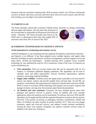 LOGISTICS AND SUPPLY CHAIN MANAGEMENT ISBN- 978-81-969444-0-7
104 | P a g e
business's and your customers' ongoing needs. With inventory control, you will know what goods
you have on hand, what items you need, and where those items are in your system–and with real-
time tracking, you can adapt to any needs immediately.
19. PARETO’S LAW
The Pareto principle, named after economist Vilfredo Pareto, describes an unequal relationship
between inputs and outputs. The rule states that 20 percent of
the invested input is responsible for 80 percent of the achieved
results. Summary. The Pareto principle (also known as the
80/20 rule) is a phenomenon that states that roughly 80% of
outcomes come from 20% of causes.8 Dec 2022
20. EMERGING TECHNOLOGIES IN LOGISTICS AND SCM
AI led automation in warehousing and customer service
Artificial Intelligence is one technology that has impacted all industries and business functions –
and logistics is no different. It has been adopted across multiple logistics and supply chain
functions including inventory calculations, warehouse management, customer support service and
many others. AI-lead sub technologies – machine learning, NLP, computer vision, wearable
technology etc. has redefined the need for AI in warehouses. Some of the ways AI solutions are
used in warehouses are:
 Task automation: There are several routine tasks that can be automated with AI. For
instance, to streamline palletised shipping operations, ML algorithms can be used to
calculate stock and pallet requirements, forecast inventory requirements, optimise
expenses, and manage materials handling.
 Supply chain visibility: Visibility across the supply chain is possible as AI tools and IoT
sensors can capture, analyse and provide insights from real-time data. AI and ML can
recognise visual patterns that makes physical inspection of goods faster and more reliable.
When it comes to inventory, RFID technology and scanners can be used to organise and
manage inventory, moving away from manual, paper-based documentation.
 AI Chatbots and voice assistants: Customers can have multiple queries about their
packages and logistics services in general. Using AI chatbots and voice assistant
applications, these conversations can be streamlined. AI software, driven by NLP and ML
algorithms can be taught and fed with the required information to answers diverse queries,
error-free. From queries on pricing, to packaging, timelines, cancellations, refunds and
others, AI chatbots can reply correctly to queries instantly, 24×7. They can even engage
customers, upsell and cross-sell services, and enhance overall customer satisfaction.
Among the many ways logistics companies can improve customer services using AI
chatbots is the smart way of doing so.
 