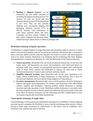 LOGISTICS AND SUPPLY CHAIN MANAGEMENT ISBN- 978-81-969444-0-7
105 | P a g e
 Booking a shipment process: AI led
automation can also enable customers to
streamline the logistics booking process. For
instance, AI tools can record and save
customer details and auto-fill booking forms
to save time. They can also calculate
shipping costs, recommend shipping and
packaging solutions, provide ETA on
delivery timeline, send notifications on
order status, payment details and more.
Customers can have greater visibility on
their orders, shipment and payment status,
without having to check emails or follow up through calls.
Blockchain technology in logistics operations
A blockchain is a digital database or ledger that tracks all transactions made in real-time. It stores
data in a decentralised database and can be used across industries. Blockchain data is immutable,
that is, data once added to blocks cannot be changed. This makes it a secure, safe and transparent
tech to use. Quite naturally, blockchain is an emerging logistics technology that many shipping
and transportation companies are adopting. So, what can blockchain do for logistics processes:
 Secures payments: Blockchain tech can record all payment transactions in real-time and
reduce errors. All transactions are secure and transparent, with end-to-end details on
payments made. Any anomaly on unrecognised transactions triggers alerts reducing the
scope of fraud. Smart contracts and blockchain in logistics are often used to record
international payments to keep it secure and track monetary details.
 Simplifies shipment tracking: Since blockchain tech records every transaction in its
ledger without modifications, it brings transparency in cargo tracking. This is more for
international shipments and those that are being shipped over long distances.
 Inventory management: Blockchain adds value to all the goodness AI tech is bringing to
logistics and supply chain management. For instance, most businesses work with multiple
vendors, suppliers and distributors. Tracking products enables businesses to manage
inventory and make payments in time. Blockchain enables businesses to accurately track
the status of goods, measure inventory, predict demand/track sales and recorder in time and
more. Most eCommerce businesses use this technology and SKU enabled labels to track
movement of goods and record them automatically.
Cloud logistics technology in supply chain
Cloud technology is being used across all industries and logistics is no different. Cloud computing
provides logistics companies the flexibility to access, monitor and manage data remotely, without
having to make large investments in infrastructure. It also allows ease of scalability, saves
businesses time, and provides data in real time.
 