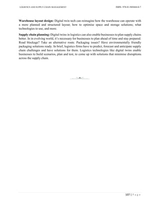 LOGISTICS AND SUPPLY CHAIN MANAGEMENT ISBN- 978-81-969444-0-7
107 | P a g e
Warehouse layout design: Digital twin tech can reimagine how the warehouse can operate with
a more planned and structured layout; how to optimise space and storage solutions; what
technologies to use, and more.
Supply chain planning: Digital twins in logistics can also enable businesses to plan supply chains
better. In in evolving world, it’s necessary for businesses to plan ahead of time and stay prepared.
Road blockage? Take an alternative route. Packaging issues? Have environmentally friendly
packaging solutions ready. In brief, logistics firms have to predict, forecast and anticipate supply
chain challenges and have solutions for them. Logistics technologies like digital twins enable
businesses to build scenarios, plan and test, to come up with solutions that minimise disruptions
across the supply chain.
 