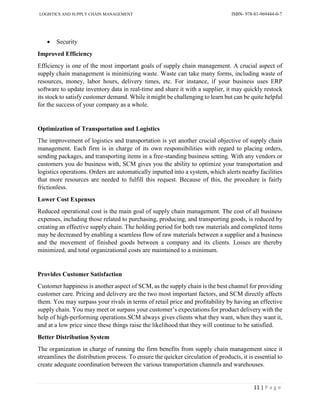 LOGISTICS AND SUPPLY CHAIN MANAGEMENT ISBN- 978-81-969444-0-7
11 | P a g e
 Security
Improved Efficiency
Efficiency is one of the most important goals of supply chain management. A crucial aspect of
supply chain management is minimizing waste. Waste can take many forms, including waste of
resources, money, labor hours, delivery times, etc. For instance, if your business uses ERP
software to update inventory data in real-time and share it with a supplier, it may quickly restock
its stock to satisfy customer demand. While it might be challenging to learn but can be quite helpful
for the success of your company as a whole.
Optimization of Transportation and Logistics
The improvement of logistics and transportation is yet another crucial objective of supply chain
management. Each firm is in charge of its own responsibilities with regard to placing orders,
sending packages, and transporting items in a free-standing business setting. With any vendors or
customers you do business with, SCM gives you the ability to optimize your transportation and
logistics operations. Orders are automatically inputted into a system, which alerts nearby facilities
that more resources are needed to fulfill this request. Because of this, the procedure is fairly
frictionless.
Lower Cost Expenses
Reduced operational cost is the main goal of supply chain management. The cost of all business
expenses, including those related to purchasing, producing, and transporting goods, is reduced by
creating an effective supply chain. The holding period for both raw materials and completed items
may be decreased by enabling a seamless flow of raw materials between a supplier and a business
and the movement of finished goods between a company and its clients. Losses are thereby
minimized, and total organizational costs are maintained to a minimum.
Provides Customer Satisfaction
Customer happiness is another aspect of SCM, as the supply chain is the best channel for providing
customer care. Pricing and delivery are the two most important factors, and SCM directly affects
them. You may surpass your rivals in terms of retail price and profitability by having an effective
supply chain. You may meet or surpass your customer’s expectations for product delivery with the
help of high-performing operations.SCM always gives clients what they want, when they want it,
and at a low price since these things raise the likelihood that they will continue to be satisfied.
Better Distribution System
The organization in charge of running the firm benefits from supply chain management since it
streamlines the distribution process. To ensure the quicker circulation of products, it is essential to
create adequate coordination between the various transportation channels and warehouses.
 