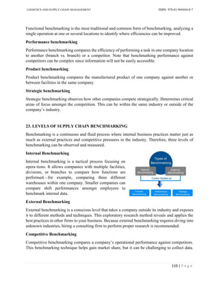 LOGISTICS AND SUPPLY CHAIN MANAGEMENT ISBN- 978-81-969444-0-7
110 | P a g e
Functional benchmarking is the most traditional and common form of benchmarking, analyzing a
single operation at one or several locations to identify where efficiencies can be improved.
Performance benchmarking
Performance benchmarking compares the efficiency of performing a task in one company location
to another (branch vs. branch) or a competitor. Note that benchmarking performance against
competitors can be complex since information will not be easily accessible.
Product benchmarking
Product benchmarking compares the manufactured product of one company against another or
between facilities in the same company.
Strategic benchmarking
Strategic benchmarking observes how other companies compete strategically. Determines critical
areas of focus amongst the competition. This can be within the same industry or outside of the
company’s industry.
23. LEVELS OF SUPPLY CHAIN BENCHMARKING
Benchmarking is a continuous and fluid process where internal business practices matter just as
much as external practices and competitive pressures in the industry. Therefore, three levels of
benchmarking can be observed and measured.
Internal Benchmarking
Internal benchmarking is a tactical process focusing on
opera tions. It allows companies with multiple facilities,
divisions, or branches to compare how functions are
performed—for example, comparing three different
warehouses within one company. Smaller companies can
compare shift performances amongst employees to
benchmark internal data.
External Benchmarking
External benchmarking is a conscious level that takes a company outside its industry and exposes
it to different methods and techniques. This exploratory research method reveals and applies the
best practices in other firms to your business. Because external benchmarking requires diving into
unknown industries, hiring a consulting firm to perform proper research is recommended.
Competitive Benchmarking
Competitive benchmarking compares a company’s operational performance against competitors.
This benchmarking technique helps gain market share, but it can be challenging to collect data.
 